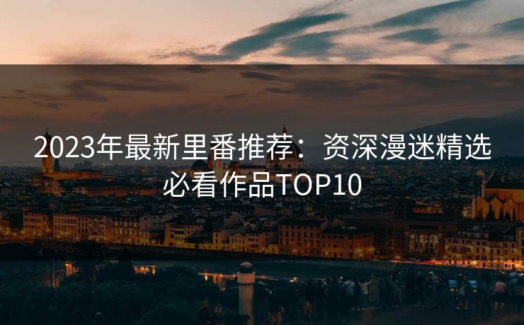 2023年最新里番推荐：资深漫迷精选必看作品TOP10