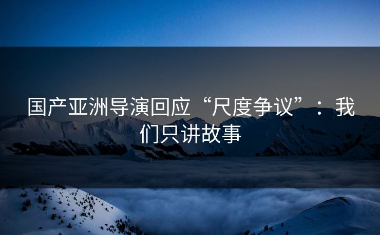 国产亚洲导演回应“尺度争议”：我们只讲故事