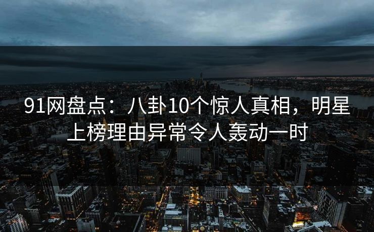 91网盘点：八卦10个惊人真相，明星上榜理由异常令人轰动一时
