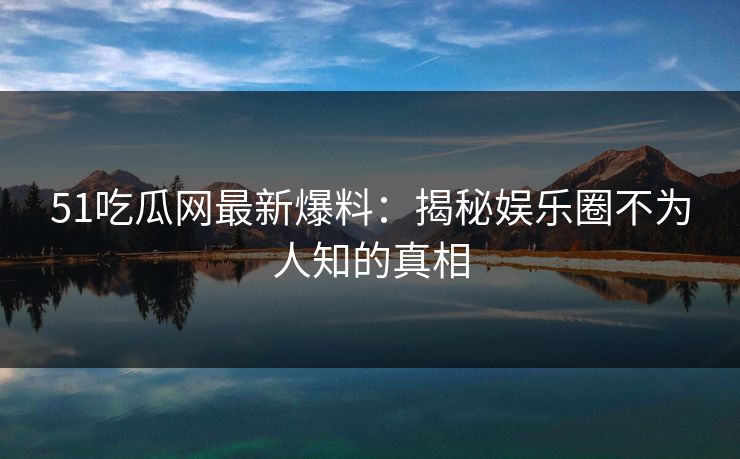 51吃瓜网最新爆料：揭秘娱乐圈不为人知的真相