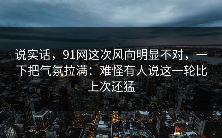 说实话，91网这次风向明显不对，一下把气氛拉满：难怪有人说这一轮比上次还猛