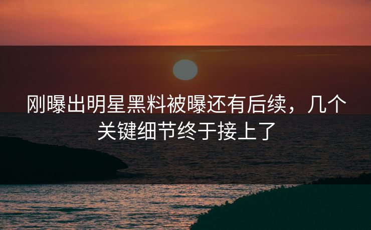 刚曝出明星黑料被曝还有后续，几个关键细节终于接上了