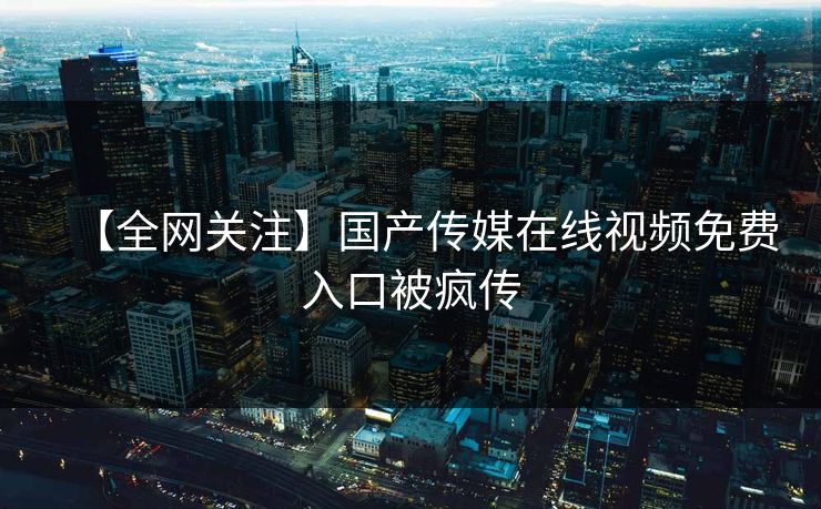 【全网关注】国产传媒在线视频免费入口被疯传