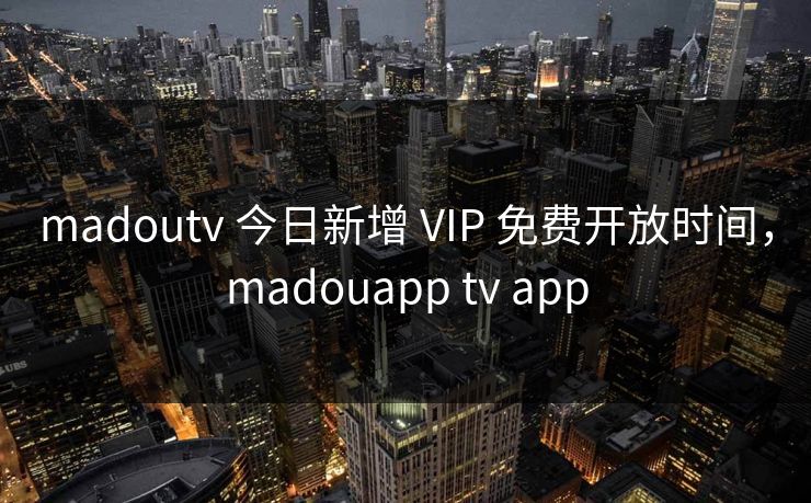 madoutv 今日新增 VIP 免费开放时间，madouapp tv app