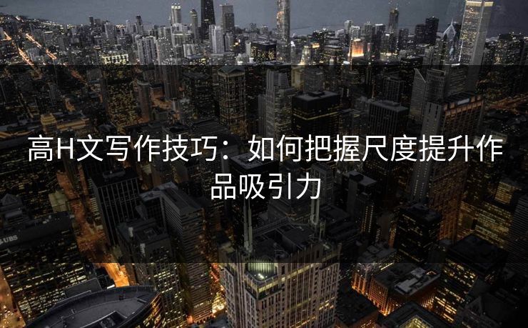 高H文写作技巧：如何把握尺度提升作品吸引力