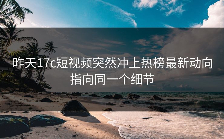 昨天17c短视频突然冲上热榜最新动向指向同一个细节