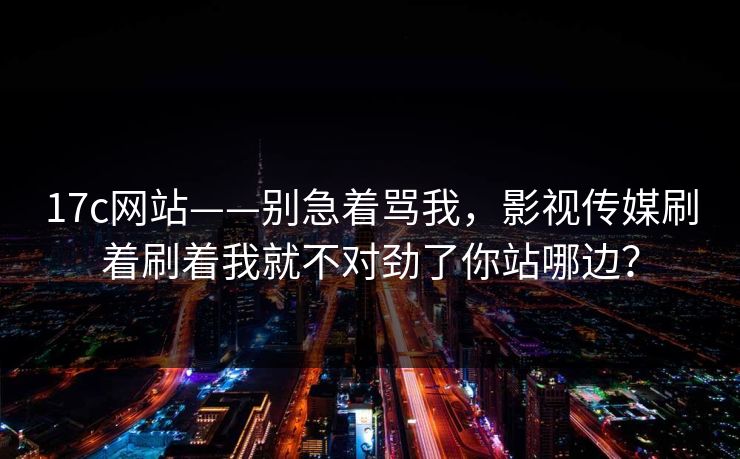 17c网站——别急着骂我，影视传媒刷着刷着我就不对劲了你站哪边？