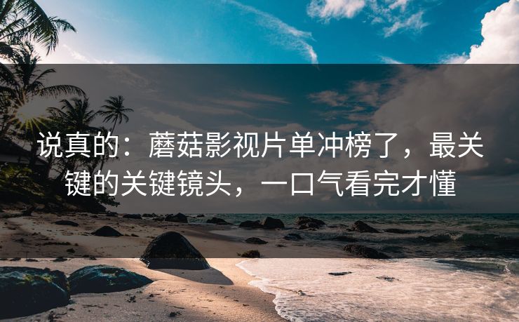 说真的：蘑菇影视片单冲榜了，最关键的关键镜头，一口气看完才懂